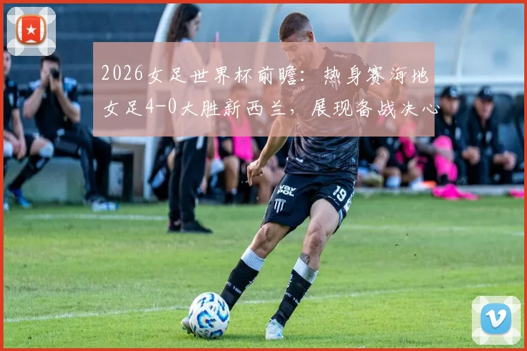 2026女足世界杯前瞻：热身赛海地女足4-0大胜新西兰，展现备战决心与实力提升