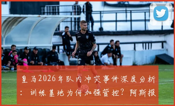 皇马2026年队内冲突事件深度分析：训练基地为何加强管控？阿斯报披露内情，附事件影响与未来走向