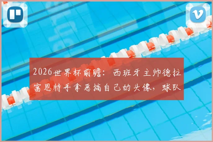 2026世界杯前瞻:西班牙主帅德拉富恩特手拿恶搞自己的头像,球队氛围轻松引关注