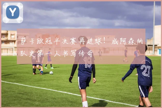 萨卡欧冠半决赛再进球！成阿森纳队史第一人书写传奇